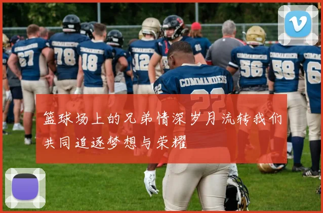 篮球场上的兄弟情深岁月流转我们共同追逐梦想与荣耀