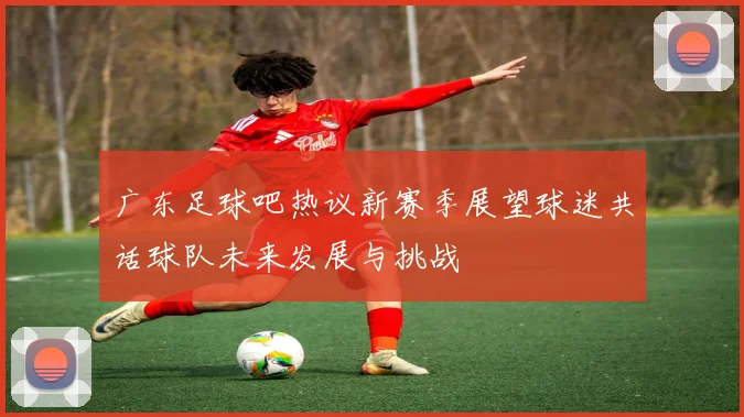 广东足球吧热议新赛季展望球迷共话球队未来发展与挑战
