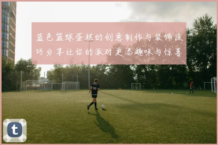 蓝色篮球蛋糕的创意制作与装饰技巧分享让你的派对更添趣味与惊喜