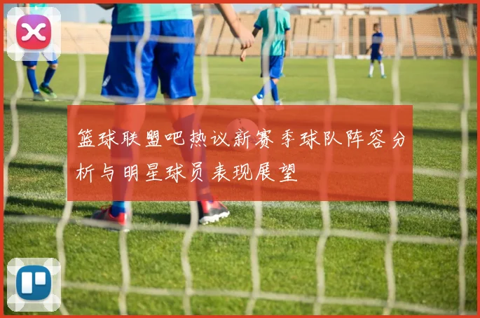 篮球联盟吧热议新赛季球队阵容分析与明星球员表现展望
