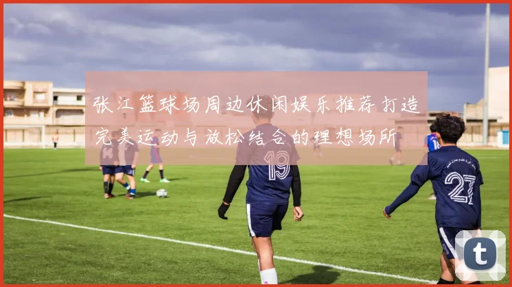 张江篮球场周边休闲娱乐推荐打造完美运动与放松结合的理想场所