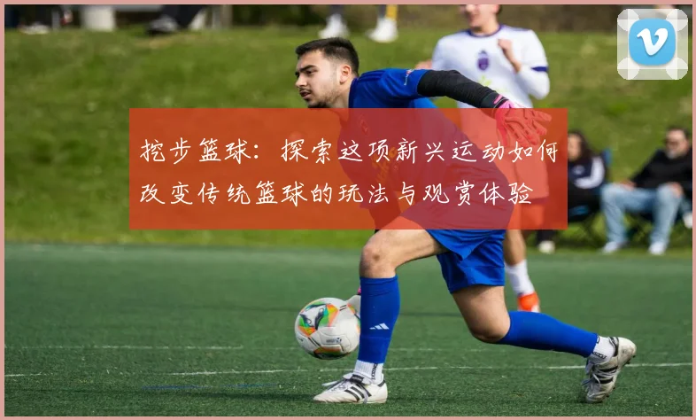 挖步篮球：探索这项新兴运动如何改变传统篮球的玩法与观赏体验