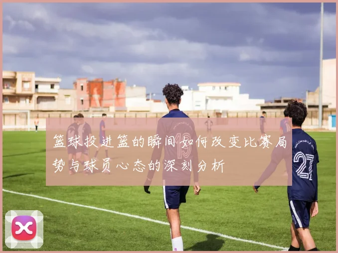 篮球投进篮的瞬间如何改变比赛局势与球员心态的深刻分析