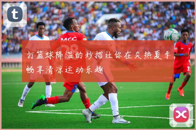 打篮球降温的妙招让你在炎热夏季畅享清凉运动乐趣