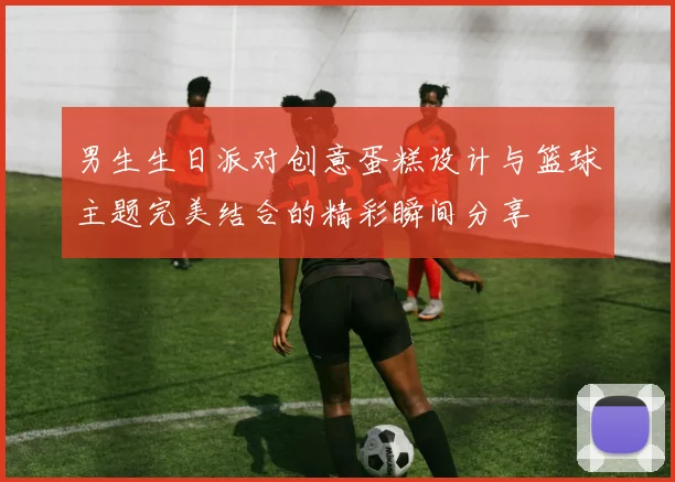 男生生日派对创意蛋糕设计与篮球主题完美结合的精彩瞬间分享