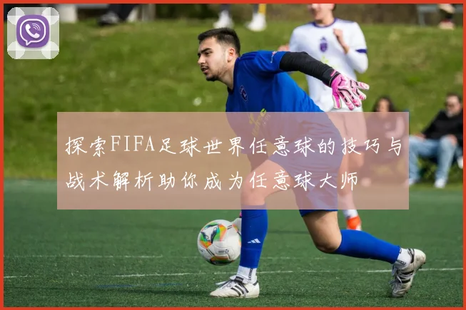 探索FIFA足球世界任意球的技巧与战术解析助你成为任意球大师