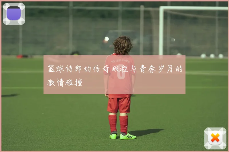 篮球侍郎的传奇旅程与青春岁月的激情碰撞