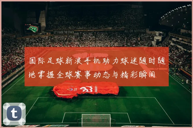 国际足球新浪手机助力球迷随时随地掌握全球赛事动态与精彩瞬间